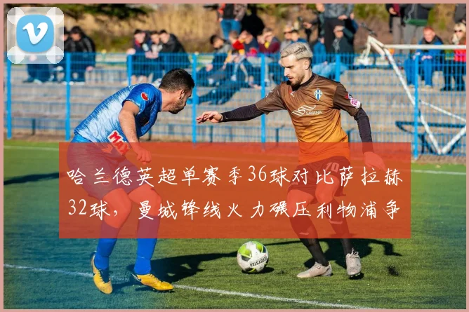 哈兰德英超单赛季36球对比萨拉赫32球，曼城锋线火力碾压利物浦争冠底气__br_