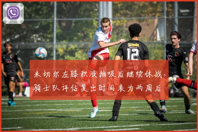 米切尔左膝积液抽吸后继续休战,骑士队评估复出时间表为两周后