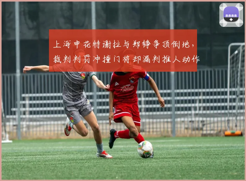 上海申花特谢拉与郑铮争顶倒地，裁判判罚冲撞门将却漏判推人动作