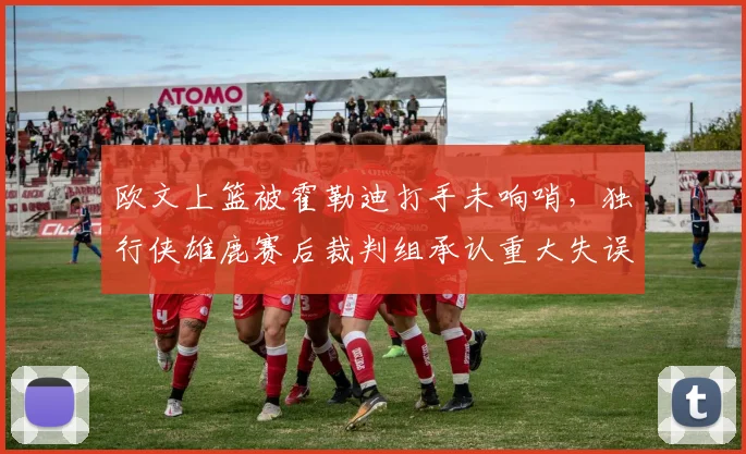 欧文上篮被霍勒迪打手未响哨，独行侠雄鹿赛后裁判组承认重大失误？